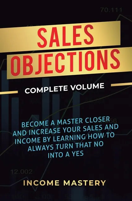Sales Objections: Become a Master Closer and Increase Your Sales and Income by Learning How to Always Turn That No into a Yes Complete Volume - Hardcover