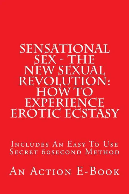 Sensational Sex - The New Sexual Revolution: How To Experience Erotic Ecstasy: Includes An Easy To Use Secret 60second Method - Paperback