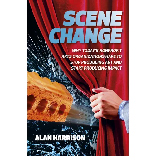 Scene Change: Why Today's Nonprofit Arts Organizations Have to Stop Producing Art and Start Producing Impact - Paperback