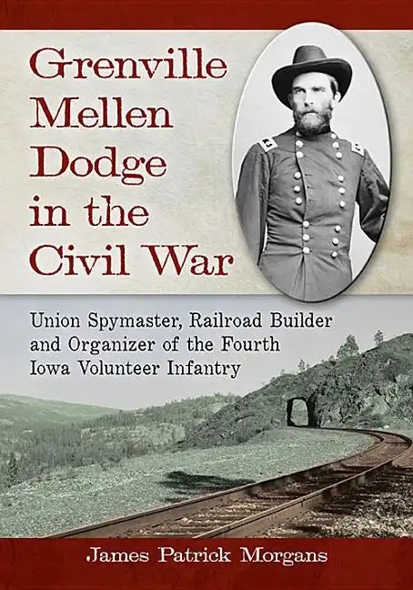 Grenville Mellen Dodge in the Civil War: Union Spymaster, Railroad Builder and Organizer of the Fourth Iowa Volunteer Infantry - Paperback