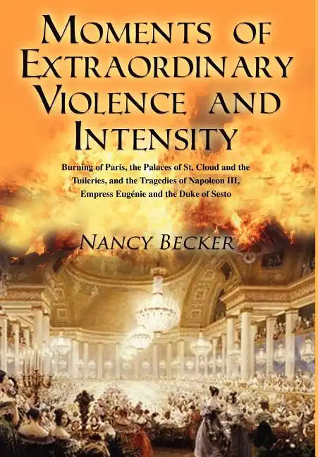 Moments of Extraordinary Violence and Intensity: Burning of Paris, the Palaces of St. Cloud and the Tuileries, and the Tragedies of Napoleon III, Empr - Hardcover
