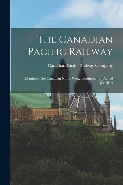 The Canadian Pacific Railway [microform]: Manitoba, the Canadian North-west, Testimony [of] Actual [sett]lers - Paperback
