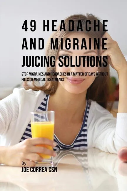 49 Headache and Migraine Juicing Solutions: Stop Migraines and Headaches in a Matter of Days without Pills or Medical Treatments - Paperback