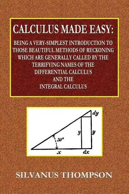 Calculus Made Easy - Being a Very-Simplest Introduction to Those Beautiful Methods of Reckoning Which Are Generally Called by the TERRIFYING NAMES of - Paperback