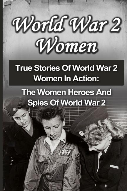 World War 2 Women: True Stories Of World War 2 Women In Action: The Women Heroes And Spies Of World War 2