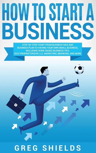 How to Start a Business: Step-By-Step Start from Business Idea and Business Plan to Having Your Own Small Business, Including Home-Based Business Tips