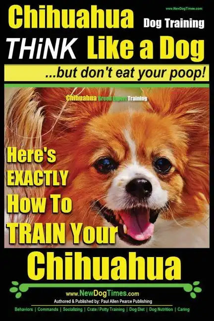 Chihuahua Dog Training - Think Like a Dog...but Don't Eat Your Poop!: Chihuahua Breed Expert Training - Here's EXACTLY How to Train Your Chihuahua - Paperback
