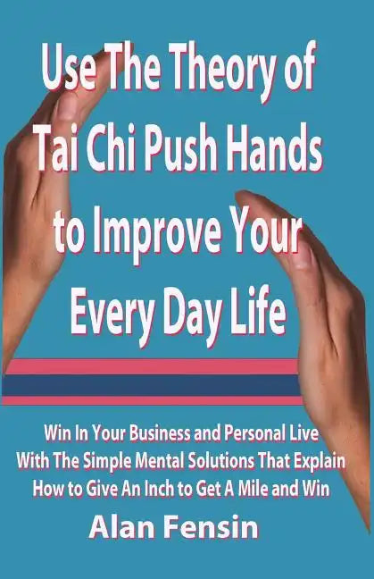 Use The Theory of Tai Chi Push Hands to Improve Your Every Day Life: Win In Your Business and Personal Life With The Simple Mental Solutions That Expl - Paperback