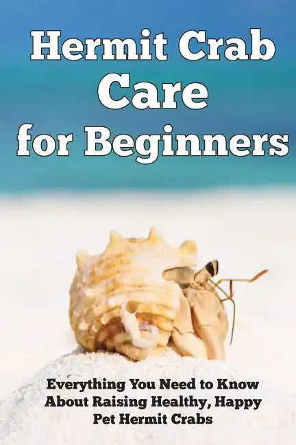 Hermit Crab Care for Beginners: Everything You Need to Know About Raising Healthy, Happy Pet Hermit Crabs. - Paperback