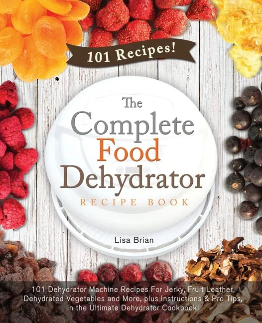 The Complete Food Dehydrator Recipe Book: 101 Dehydrator Machine Recipes For Jerky, Fruit Leather, Dehydrated Vegetables and More, plus Instructions & - Paperback