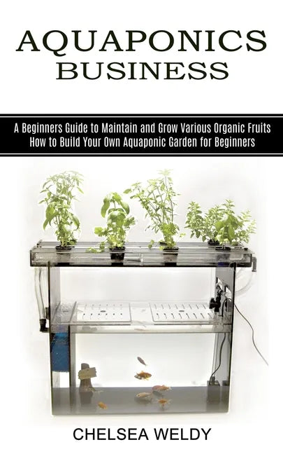 Aquaponics Business: A Beginners Guide to Maintain and Grow Various Organic Fruits (How to Build Your Own Aquaponic Garden for Beginners) - Paperback