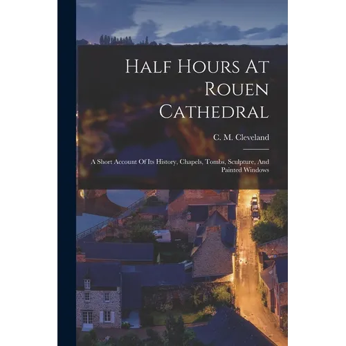 Half Hours At Rouen Cathedral: A Short Account Of Its History, Chapels, Tombs, Sculpture, And Painted Windows - Paperback