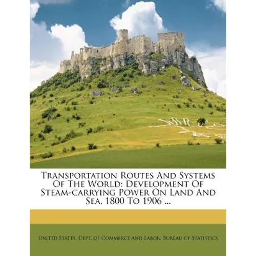 Transportation Routes and Systems of the World: Development of Steam-Carrying Power on Land and Sea, 1800 to 1906 ... - Paperback