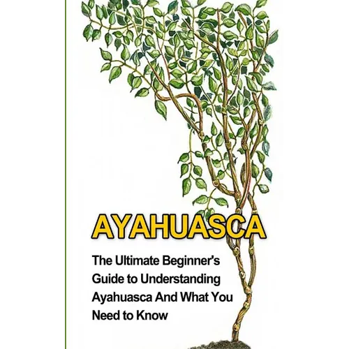 Ayahuasca: The Ultimate Beginner's Guide to Understanding Ayahuasca And What You Need to Know - Paperback