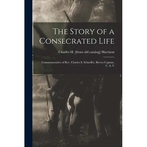 The Story of a Consecrated Life; Commemorative of Rev. Charles S. Schaeffer, Brevet-captain, U. S. V - Paperback