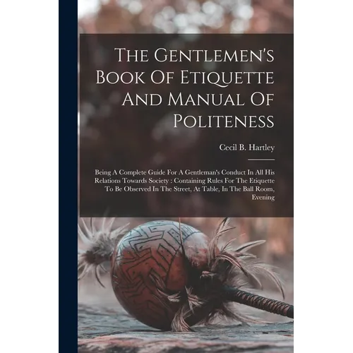 The Gentlemen's Book Of Etiquette And Manual Of Politeness: Being A Complete Guide For A Gentleman's Conduct In All His Relations Towards Society: Con - Paperback