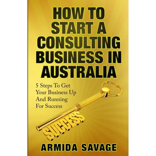 How To Start A Consulting Business In Australia: 5 Steps to Get Your Business Up and Running for Success! - Paperback