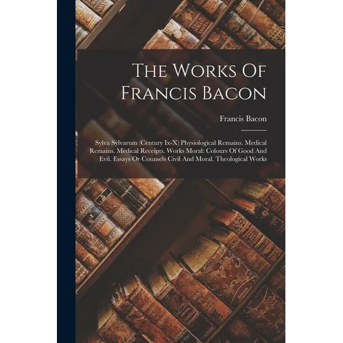 The Works Of Francis Bacon: Sylva Sylvarum (century Ix-x) Physiological Remains. Medical Remains. Medical Receipts. Works Moral: Colours Of Good A - Paperback