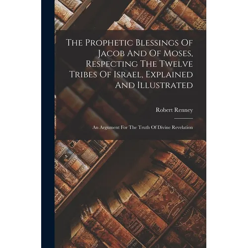The Prophetic Blessings Of Jacob And Of Moses, Respecting The Twelve Tribes Of Israel, Explained And Illustrated: An Argument For The Truth Of Divine - Paperback