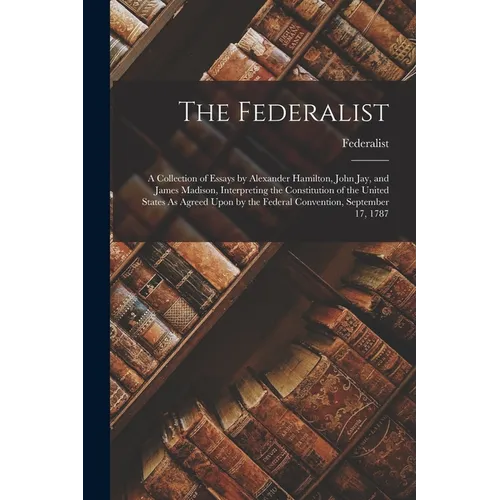 The Federalist: A Collection of Essays by Alexander Hamilton, John Jay, and James Madison, Interpreting the Constitution of the United - Paperback