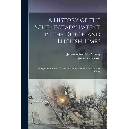 A History of the Schenectady Patent in the Dutch and English Times: Being Contributions Toward a History of the Lower Mohawk Valley - Paperback