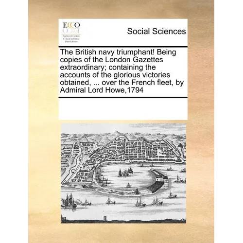 The British Navy Triumphant! Being Copies of the London Gazettes Extraordinary; Containing the Accounts of the Glorious Victories Obtained, ... Over t - Paperback