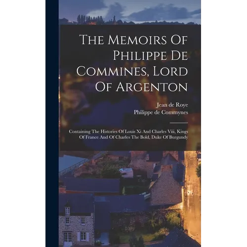 The Memoirs Of Philippe De Commines, Lord Of Argenton: Containing The Histories Of Louis Xi And Charles Viii, Kings Of France And Of Charles The Bold, - Hardcover