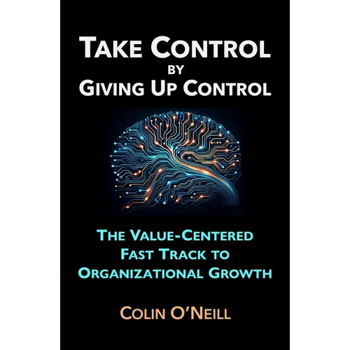 Take Control By Giving Up Control: The Value-Centered Fast Track to Organizational Growth - Paperback