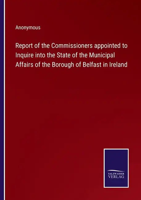 Report of the Commissioners appointed to Inquire into the State of the Municipal Affairs of the Borough of Belfast in Ireland - Paperback