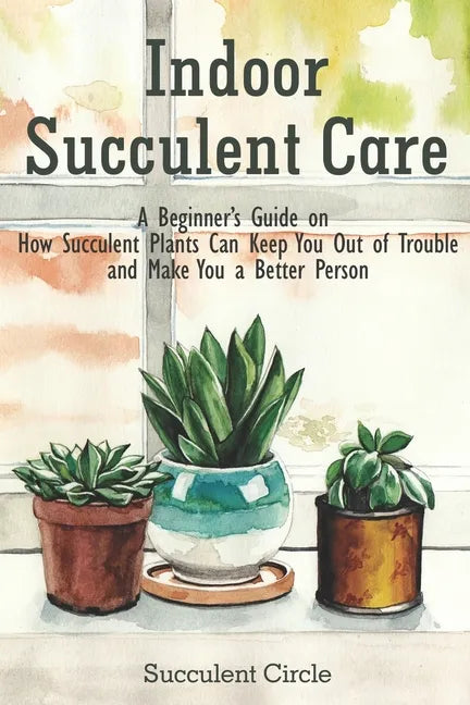 Indoor Succulent Care: A Beginner's Guide on How Succulent Plants Can Keep You Out of Trouble and Make You a Better Person - Paperback