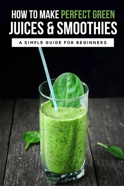 How To Make Perfect Green Juices & Smoothies: A Simple Guide For Beginners: What Are The Best Green Vegetables To Juice? - Paperback
