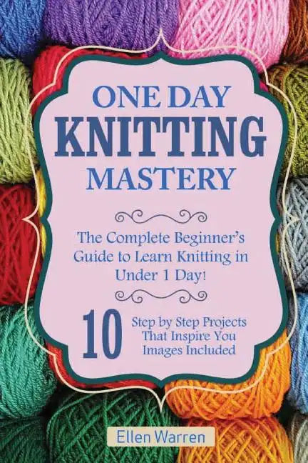 Knitting: One Day Knitting Mastery: The Complete Beginner's Guide to Learn Knitting in Under 1 Day! - 10 Step by Step Projects T - Paperback