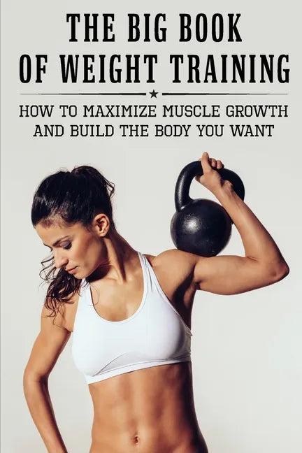 The Big Book Of Weight Training: How To Maximize Muscle Growth And Build The Body You Want: How To Burn Fat Fast - Paperback