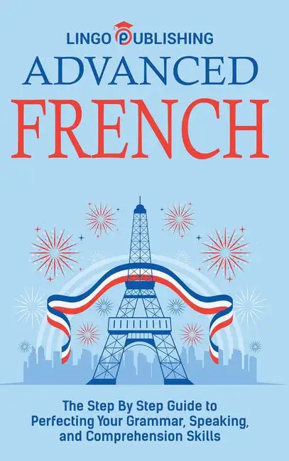 Advanced French: The Step By Step Guide to Perfecting Your Grammar, Speaking, and Comprehension Skills - Hardcover