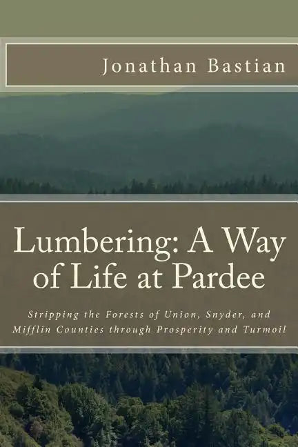 Lumbering: A Way of Life at Pardee: Stripping the Forests of Union, Snyder, and Mifflin Counties through Prosperity and Turmoil - Paperback