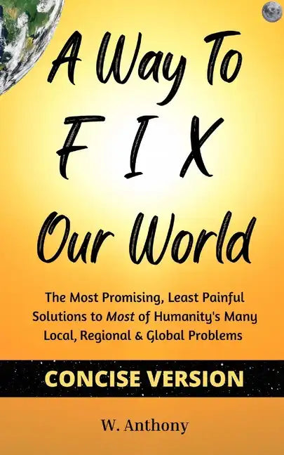 A Way to FIX Our World Concise Version: The Most Promising, Least Painful Solutions to Most of Humanity's Many Local, Regional & Global Problems - Paperback
