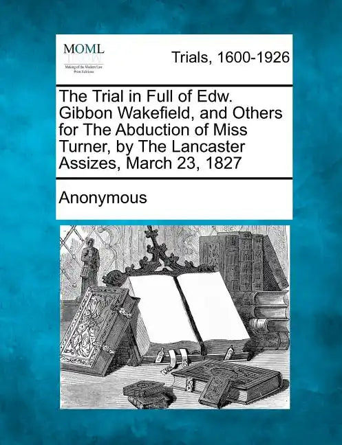 The Trial in Full of Edw. Gibbon Wakefield, and Others for the Abduction of Miss Turner, by the Lancaster Assizes, March 23, 1827 - Paperback