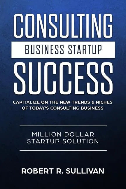 Consulting Business Startup Success: Capitalize on the New Trends & Niches of Today's Consulting Business - Million Dollar Startup Solution - Paperback