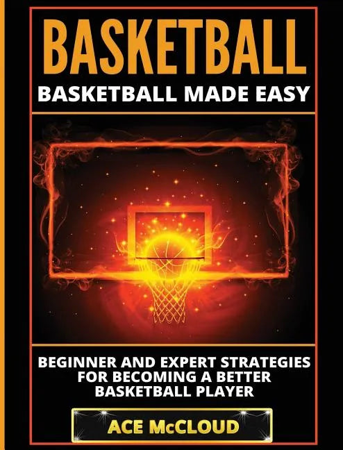 Basketball: Basketball Made Easy: Beginner and Expert Strategies For Becoming A Better Basketball Player - Hardcover