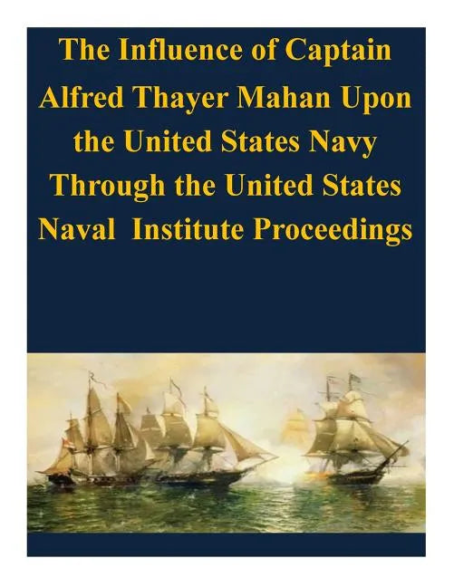 The Influence of Captain Alfred Thayer Mahan Upon the United States Navy Through the United States Naval Institute Proceedings - Paperback