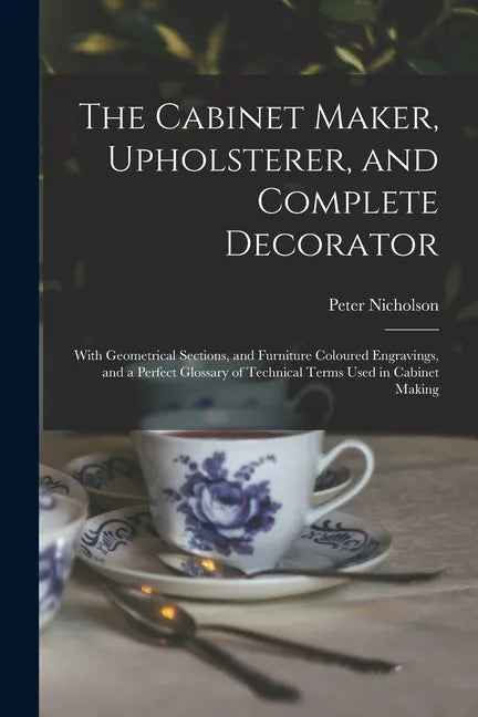 The Cabinet Maker, Upholsterer, and Complete Decorator: With Geometrical Sections, and Furniture Coloured Engravings, and a Perfect Glossary of Techni - Paperback