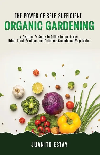 The Power of Self-Sufficient Organic Gardening: A Beginner's Guide to Edible Indoor Crops, Urban Fresh Produce, and Delicious Greenhouse Vegetables - Paperback