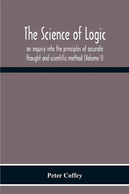 The Science Of Logic; An Inquiry Into The Principles Of Accurate Thought And Scientific Method (Volume I) - Paperback