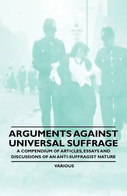 Arguments Against Universal Suffrage - A Compendium of Articles, Essays and Discussions of an Anti-Suffragist Nature - Paperback