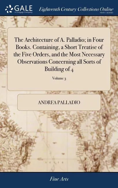 The Architecture of A. Palladio; in Four Books. Containing, a Short Treatise of the Five Orders, and the Most Necessary Observations Concerning all So - Hardcover