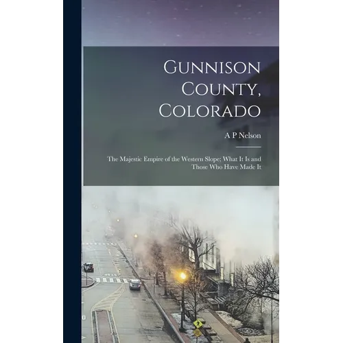Gunnison County, Colorado; the Majestic Empire of the Western Slope; What It is and Those who Have Made It - Hardcover