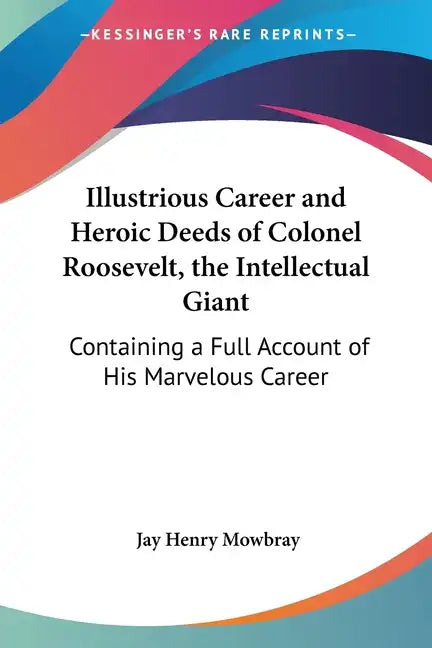 Illustrious Career and Heroic Deeds of Colonel Roosevelt, the Intellectual Giant: Containing a Full Account of His Marvelous Career - Paperback