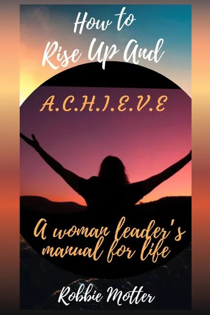 How to Rise Up and A.C.H.I.E.V.E; A Woman Leaders Manual for Life - Paperback