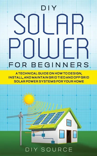 DIY Solar Power for Beginners, a Technical Guide on How to Design, Install, and Maintain Grid-Tied and Off-Grid Solar Power Systems for Your Home - Paperback