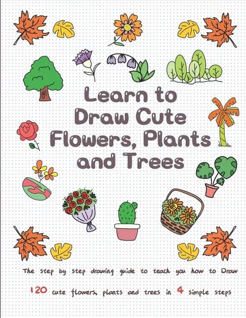 Learn to Draw Cute Flowers, Plants and Trees: The Step by Step Drawing Guide to Teach You How to Draw 120 Cute Flowers, Plants and Trees In 4 Simple S - Paperback